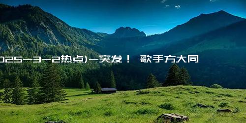 (2025-3-2热点)-突发！ 歌手方大同去世，消息隐瞒 10 天才公布，生前吃素才 41 岁